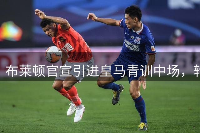 布莱顿官宣引进皇马青训中场，转会细节曝光